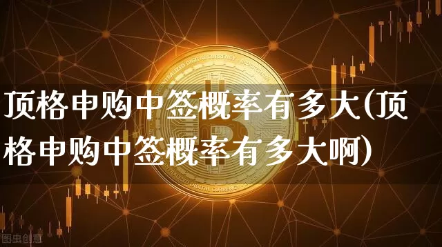 顶格申购中签概率有多大(顶格申购中签概率有多大啊)_https://www.cangshenghg.com_A股_第1张