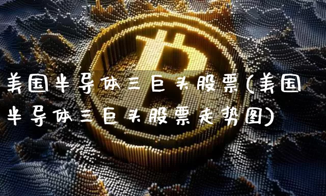 美国半导体三巨头股票(美国半导体三巨头股票走势图)_https://www.cangshenghg.com_科创板_第1张