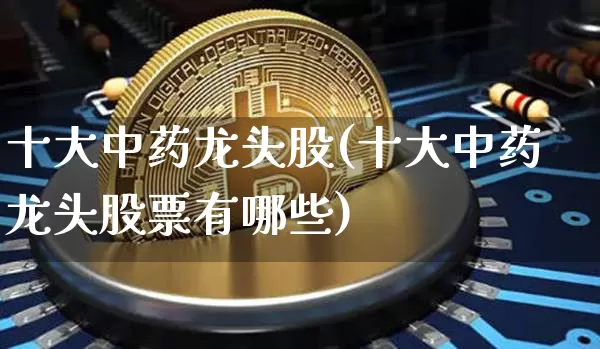 十大中药龙头股(十大中药龙头股票有哪些)_https://www.cangshenghg.com_创业板_第1张