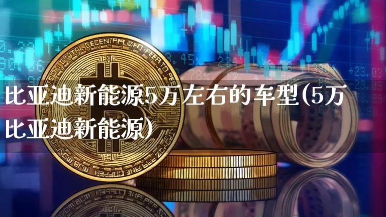 比亚迪新能源5万左右的车型(5万比亚迪新能源)_https://www.cangshenghg.com_创业板_第1张