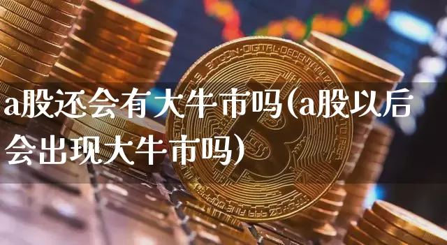 a股还会有大牛市吗(a股以后会出现大牛市吗)_https://www.cangshenghg.com_科创板_第1张