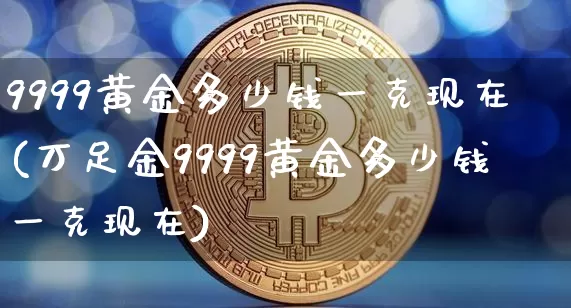 9999黄金多少钱一克现在(万足金9999黄金多少钱一克现在)_https://www.cangshenghg.com_北交所_第1张