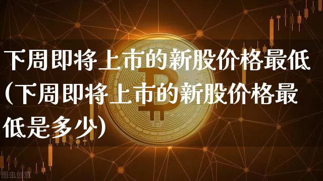 下周即将上市的新股价格最低(下周即将上市的新股价格最低是多少)_https://www.cangshenghg.com_创业板_第1张