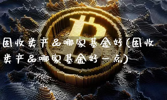固收类产品哪家基金好(固收类产品哪家基金好一点)_https://www.cangshenghg.com_北交所_第1张