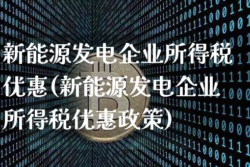 新能源发电企业所得税优惠(新能源发电企业所得税优惠政策)_https://www.cangshenghg.com_创业板_第1张