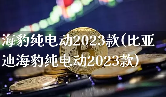 海豹纯电动2023款(比亚迪海豹纯电动2023款)_https://www.cangshenghg.com_创业板_第1张