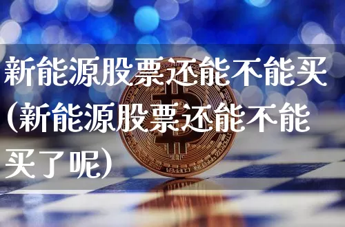 新能源股票还能不能买(新能源股票还能不能买了呢)_https://www.cangshenghg.com_财经新闻_第1张