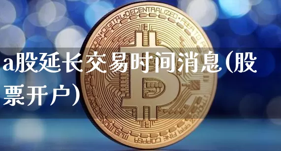a股延长交易时间消息(股票开户)_https://www.cangshenghg.com_科创板_第1张