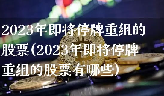 2023年即将停牌重组的股票(2023年即将停牌重组的股票有哪些)_https://www.cangshenghg.com_财经新闻_第1张