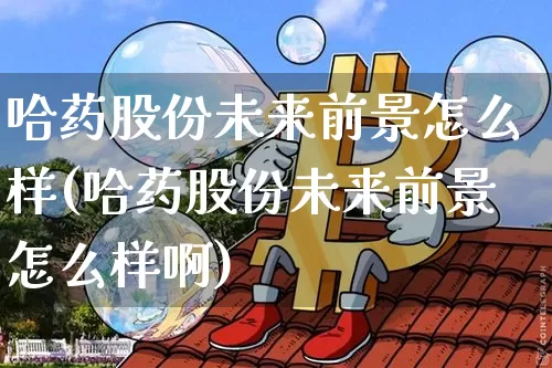 哈药股份未来前景怎么样(哈药股份未来前景怎么样啊)_https://www.cangshenghg.com_创业板_第1张