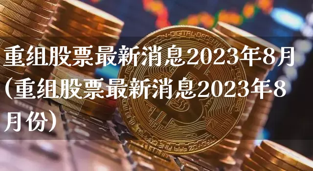 重组股票最新消息2023年8月(重组股票最新消息2023年8月份)_https://www.cangshenghg.com_北交所_第1张