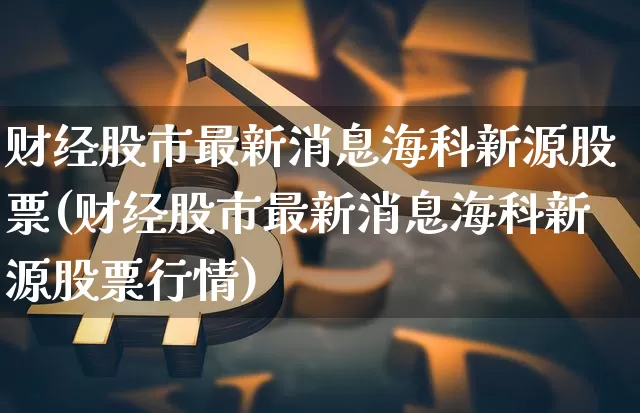 财经股市最新消息海科新源股票(财经股市最新消息海科新源股票行情)_https://www.cangshenghg.com_科创板_第1张