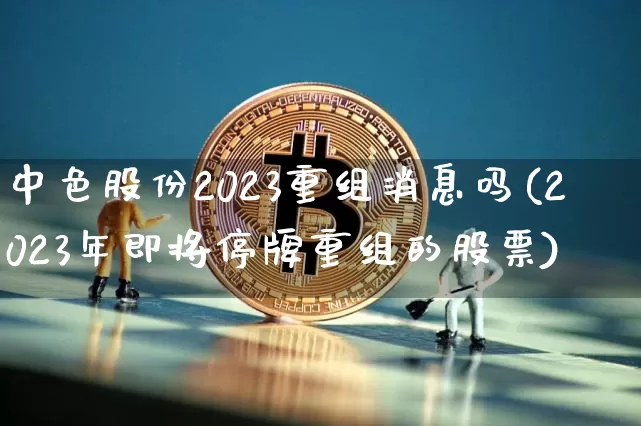 中色股份2023重组消息吗(2023年即将停牌重组的股票)_https://www.cangshenghg.com_创业板_第1张