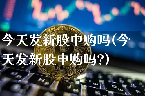 今天发新股申购吗(今天发新股申购吗?)_https://www.cangshenghg.com_科创板_第1张