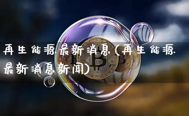 再生能源最新消息(再生能源最新消息新闻)_https://www.cangshenghg.com_北交所_第1张