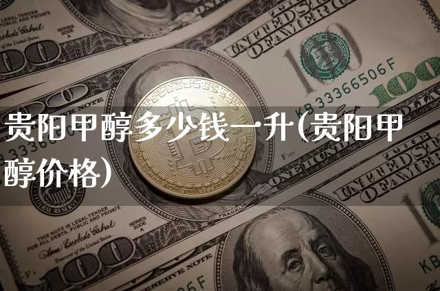 贵阳甲醇多少钱一升(贵阳甲醇价格)_https://www.cangshenghg.com_创业板_第1张