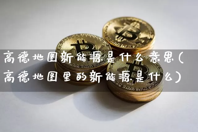 高德地图新能源是什么意思(高德地图里的新能源是什么)_https://www.cangshenghg.com_北交所_第1张
