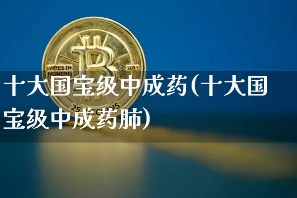 十大国宝级中成药(十大国宝级中成药肺)_https://www.cangshenghg.com_财经新闻_第1张