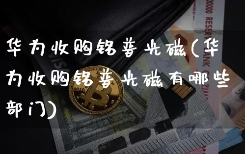 华为收购铭普光磁(华为收购铭普光磁有哪些部门)_https://www.cangshenghg.com_创业板_第1张