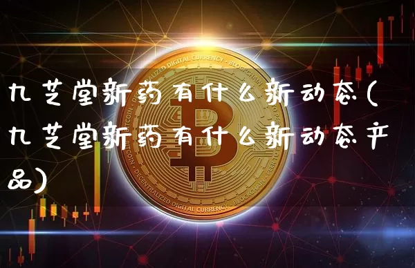 九芝堂新药有什么新动态(九芝堂新药有什么新动态产品)_https://www.cangshenghg.com_北交所_第1张