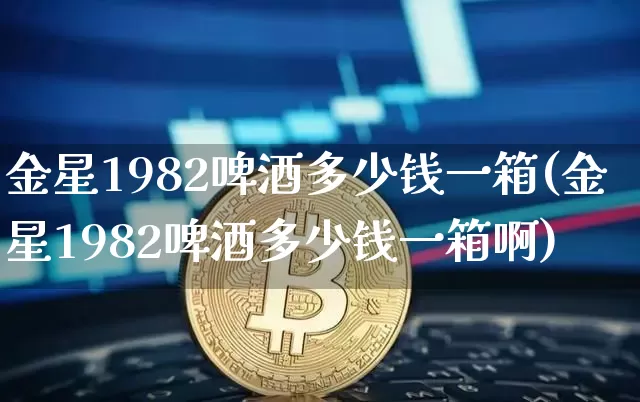 金星1982啤酒多少钱一箱(金星1982啤酒多少钱一箱啊)_https://www.cangshenghg.com_创业板_第1张