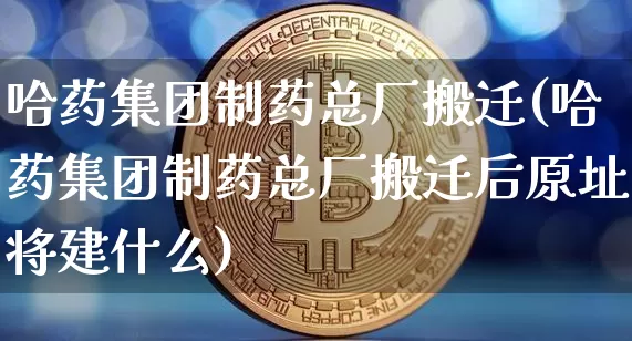 哈药集团制药总厂搬迁(哈药集团制药总厂搬迁后原址将建什么)_https://www.cangshenghg.com_创业板_第1张