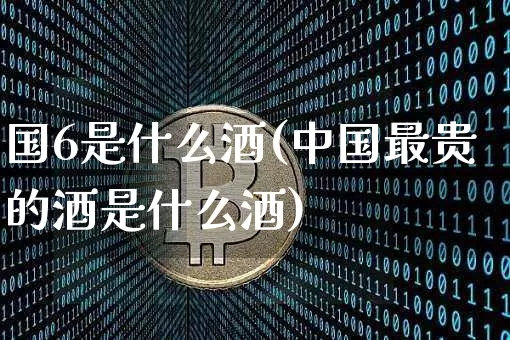 国6是什么酒(中国最贵的酒是什么酒)_https://www.cangshenghg.com_财经新闻_第1张