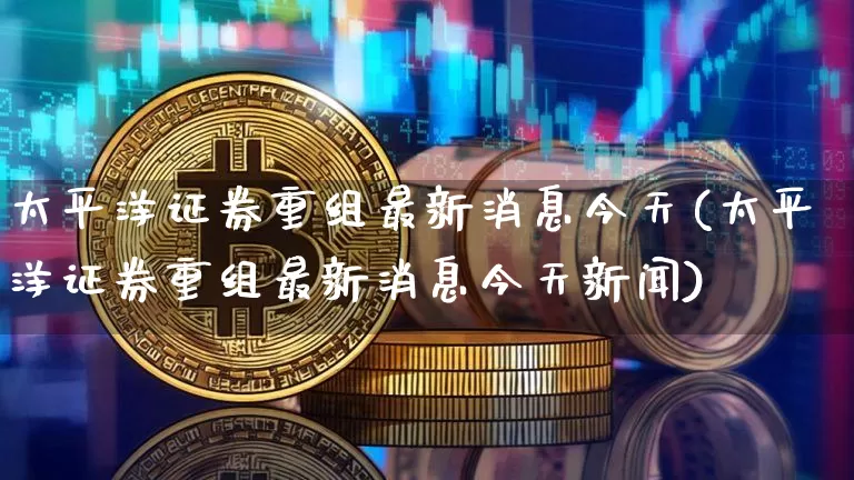 太平洋证券重组最新消息今天(太平洋证券重组最新消息今天新闻)_https://www.cangshenghg.com_科创板_第1张