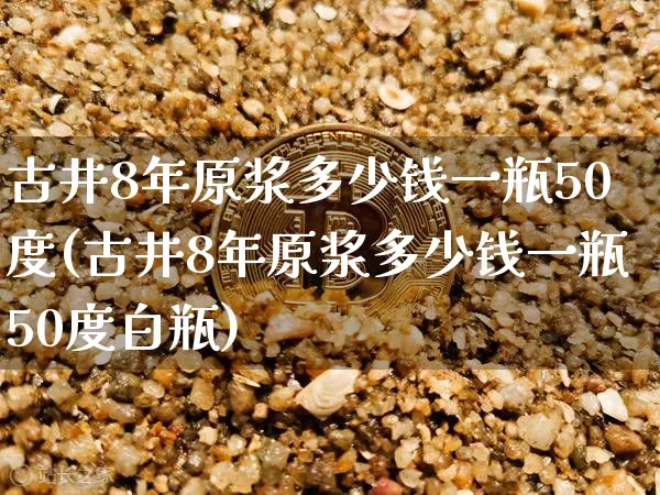 古井8年原浆多少钱一瓶50度(古井8年原浆多少钱一瓶50度白瓶)_https://www.cangshenghg.com_创业板_第1张