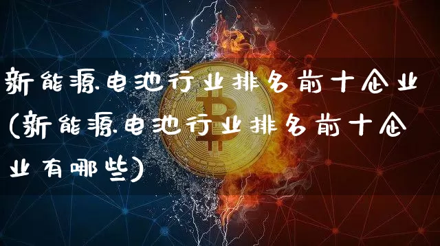新能源电池行业排名前十企业(新能源电池行业排名前十企业有哪些)_https://www.cangshenghg.com_创业板_第1张