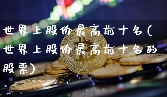 世界上股价最高前十名(世界上股价最高前十名的股票)_https://www.cangshenghg.com_北交所_第1张