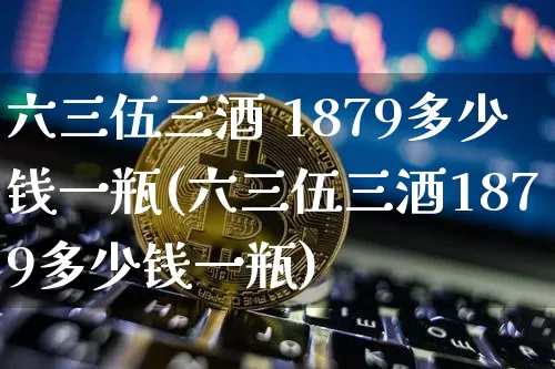 六三伍三酒 1879多少钱一瓶(六三伍三酒1879多少钱一瓶)_https://www.cangshenghg.com_创业板_第1张