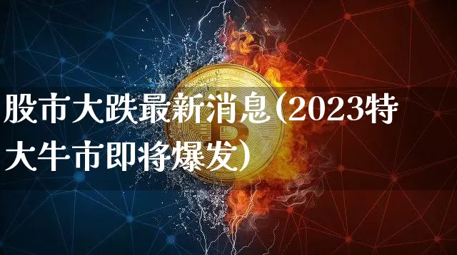 股市大跌最新消息(2023特大牛市即将爆发)_https://www.cangshenghg.com_创业板_第1张
