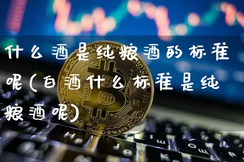 什么酒是纯粮酒的标准呢(白酒什么标准是纯粮酒呢)_https://www.cangshenghg.com_创业板_第1张