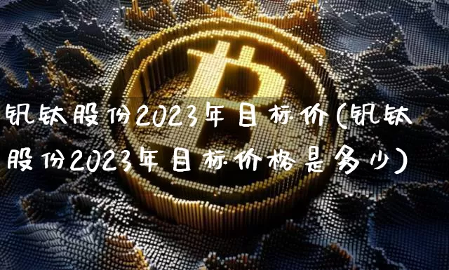 钒钛股份2023年目标价(钒钛股份2023年目标价格是多少)_https://www.cangshenghg.com_北交所_第1张