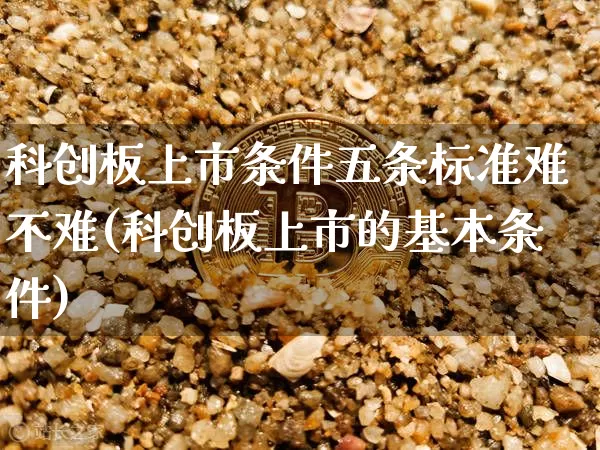 科创板上市条件五条标准难不难(科创板上市的基本条件)_https://www.cangshenghg.com_北交所_第1张