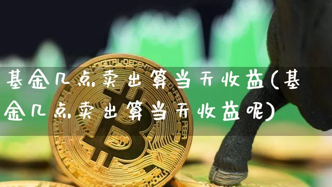 基金几点卖出算当天收益(基金几点卖出算当天收益呢)_https://www.cangshenghg.com_北交所_第1张
