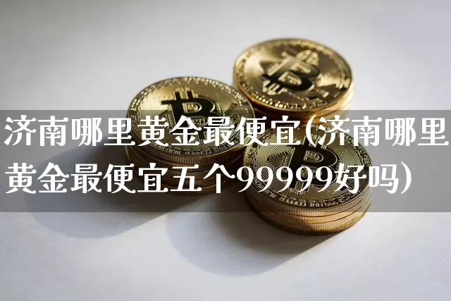 济南哪里黄金最便宜(济南哪里黄金最便宜五个99999好吗)_https://www.cangshenghg.com_科创板_第1张