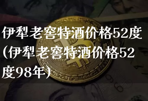 伊犁老窖特酒价格52度(伊犁老窖特酒价格52度98年)_https://www.cangshenghg.com_北交所_第1张