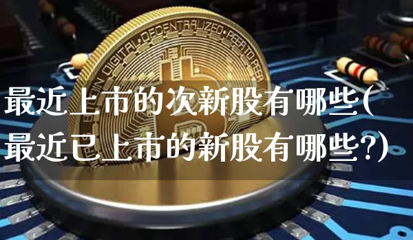 最近上市的次新股有哪些(最近已上市的新股有哪些?)_https://www.cangshenghg.com_财经新闻_第1张