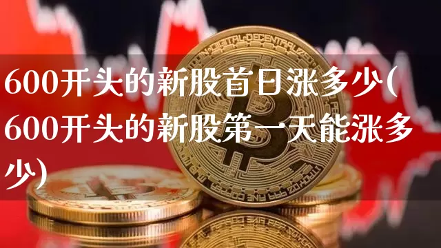 600开头的新股首日涨多少(600开头的新股第一天能涨多少)_https://www.cangshenghg.com_财经新闻_第1张