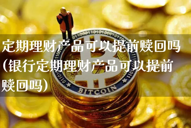 定期理财产品可以提前赎回吗(银行定期理财产品可以提前赎回吗)_https://www.cangshenghg.com_创业板_第1张