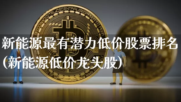 新能源最有潜力低价股票排名(新能源低价龙头股)_https://www.cangshenghg.com_A股_第1张