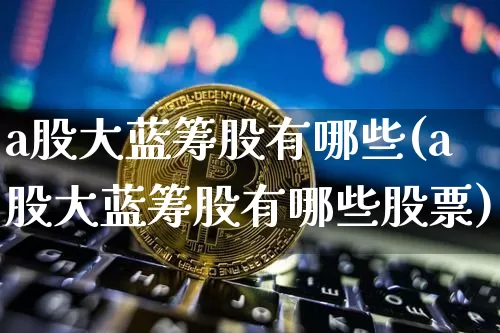 a股大蓝筹股有哪些(a股大蓝筹股有哪些股票)_https://www.cangshenghg.com_北交所_第1张