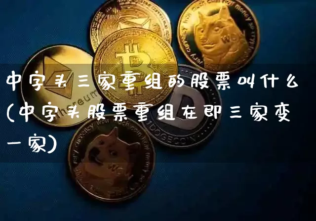 中字头三家重组的股票叫什么(中字头股票重组在即三家变一家)_https://www.cangshenghg.com_创业板_第1张