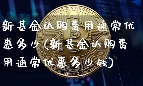 新基金认购费用通常优惠多少(新基金认购费用通常优惠多少钱)_https://www.cangshenghg.com_财经新闻_第1张