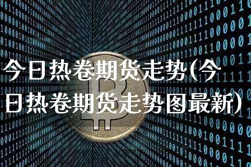 今日热卷期货走势(今日热卷期货走势图最新)_https://www.cangshenghg.com_科创板_第1张