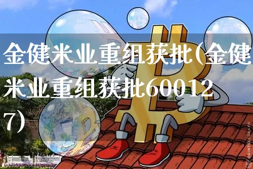 金健米业重组获批(金健米业重组获批600127)_https://www.cangshenghg.com_财经新闻_第1张