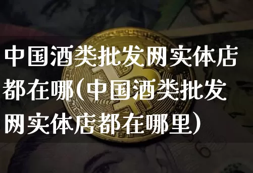 中国酒类批发网实体店都在哪(中国酒类批发网实体店都在哪里)_https://www.cangshenghg.com_创业板_第1张