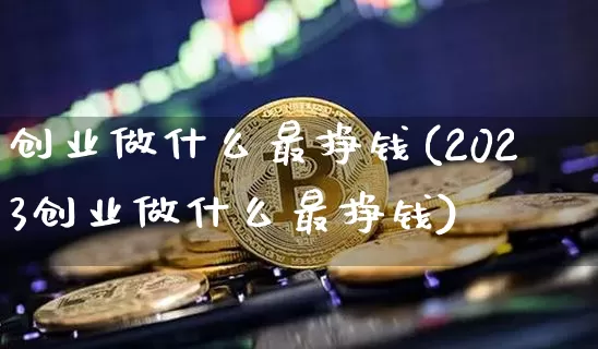创业做什么最挣钱(2023创业做什么最挣钱)_https://www.cangshenghg.com_A股_第1张